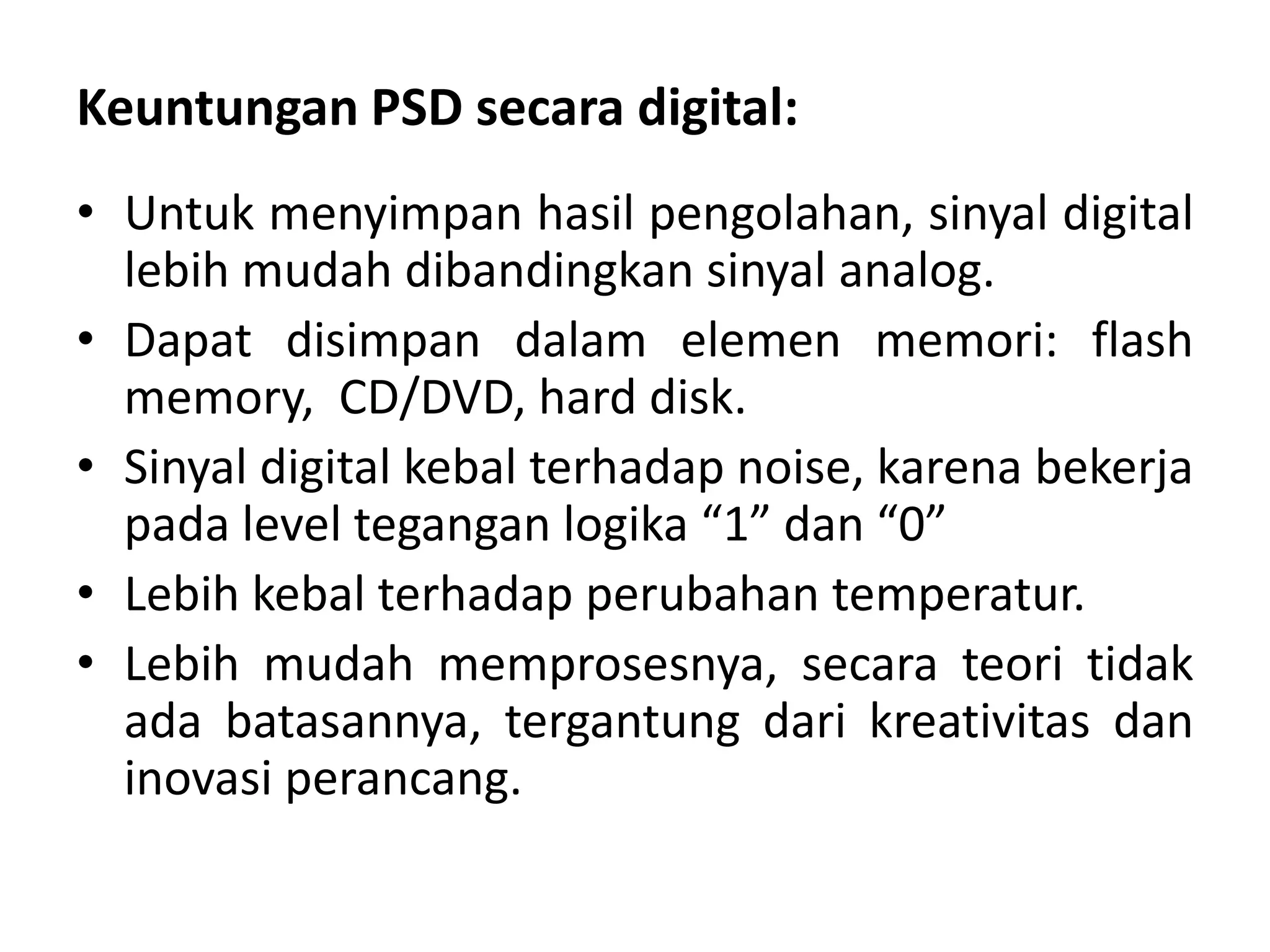 Keuntungan PSD secara digital:
• Untuk menyimpan hasil pengolahan, sinyal digital
lebih mudah dibandingkan sinyal analog.
• Dapat disimpan dalam elemen memori: flash
memory, CD/DVD, hard disk.
• Sinyal digital kebal terhadap noise, karena bekerja
pada level tegangan logika “1” dan “0”
• Lebih kebal terhadap perubahan temperatur.
• Lebih mudah memprosesnya, secara teori tidak
ada batasannya, tergantung dari kreativitas dan
inovasi perancang.
 