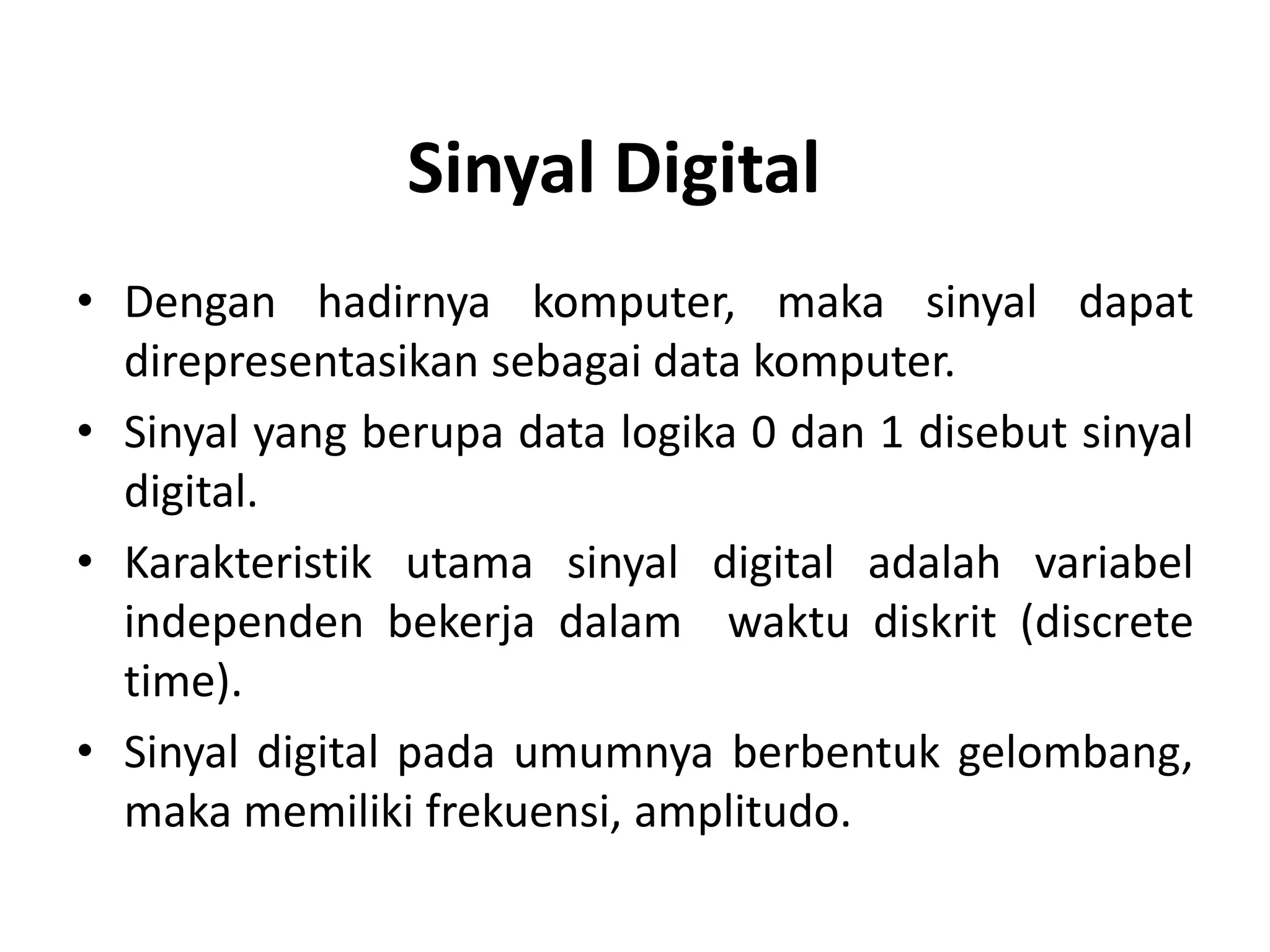 • Dengan hadirnya komputer, maka sinyal dapat
direpresentasikan sebagai data komputer.
• Sinyal yang berupa data logika 0 dan 1 disebut sinyal
digital.
• Karakteristik utama sinyal digital adalah variabel
independen bekerja dalam waktu diskrit (discrete
time).
• Sinyal digital pada umumnya berbentuk gelombang,
maka memiliki frekuensi, amplitudo.
Sinyal Digital
 