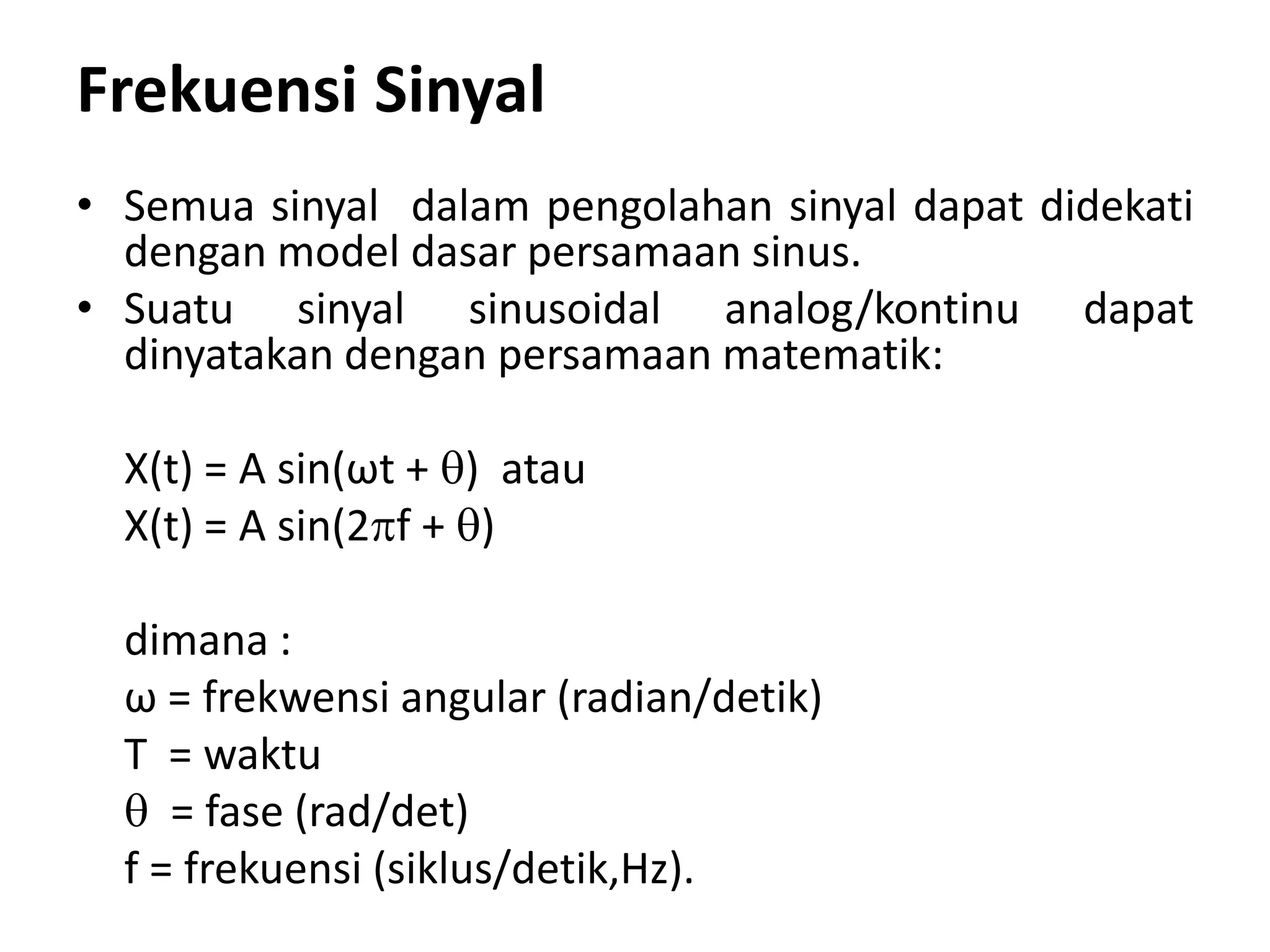 Frekuensi Sinyal
• Semua sinyal dalam pengolahan sinyal dapat didekati
dengan model dasar persamaan sinus.
• Suatu sinyal sinusoidal analog/kontinu dapat
dinyatakan dengan persamaan matematik:
X(t) = A sin(ωt + ) atau
X(t) = A sin(2f + )
dimana :
ω = frekwensi angular (radian/detik)
T = waktu
 = fase (rad/det)
f = frekuensi (siklus/detik,Hz).
 