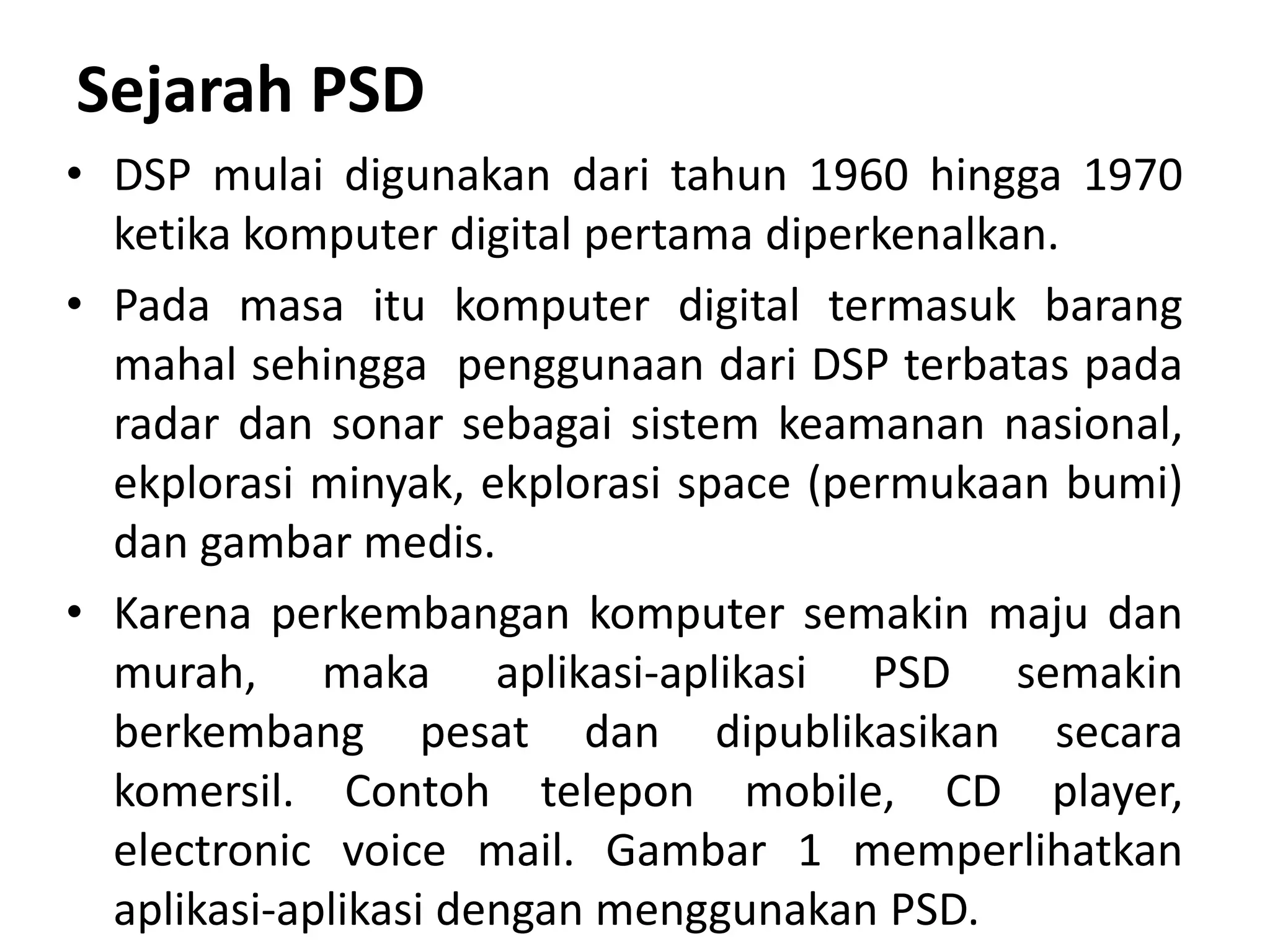 Sejarah PSD
• DSP mulai digunakan dari tahun 1960 hingga 1970
ketika komputer digital pertama diperkenalkan.
• Pada masa itu komputer digital termasuk barang
mahal sehingga penggunaan dari DSP terbatas pada
radar dan sonar sebagai sistem keamanan nasional,
ekplorasi minyak, ekplorasi space (permukaan bumi)
dan gambar medis.
• Karena perkembangan komputer semakin maju dan
murah, maka aplikasi-aplikasi PSD semakin
berkembang pesat dan dipublikasikan secara
komersil. Contoh telepon mobile, CD player,
electronic voice mail. Gambar 1 memperlihatkan
aplikasi-aplikasi dengan menggunakan PSD.
 