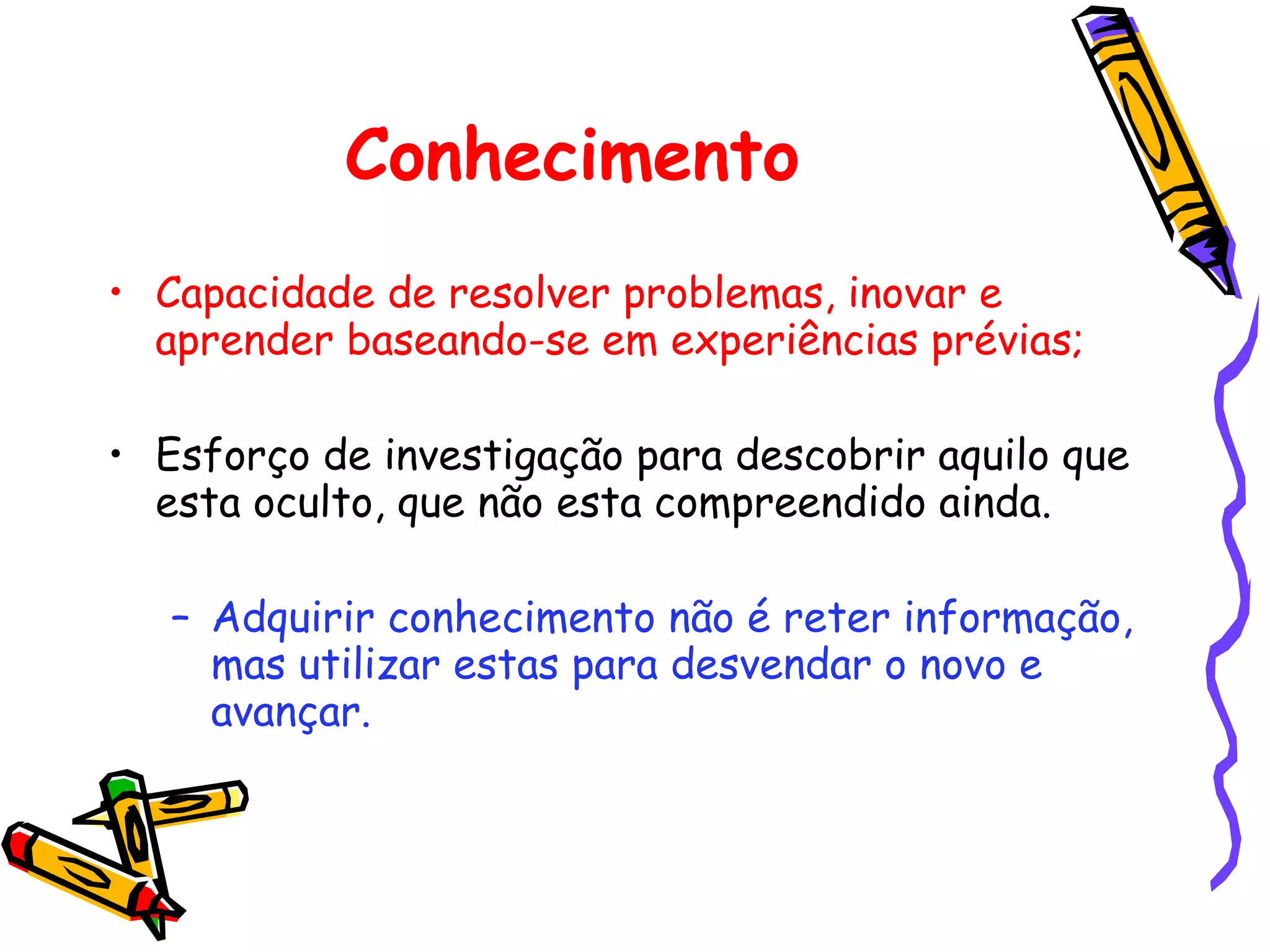 Conhecimento Capacidade de resolver problemas, inovar e aprender baseando-se em experiências prévias; Esforço de investigação para descobrir aquilo que esta oculto, que não esta compreendido ainda. Adquirir conhecimento não é reter informação, mas utilizar estas para desvendar o novo e avançar. 