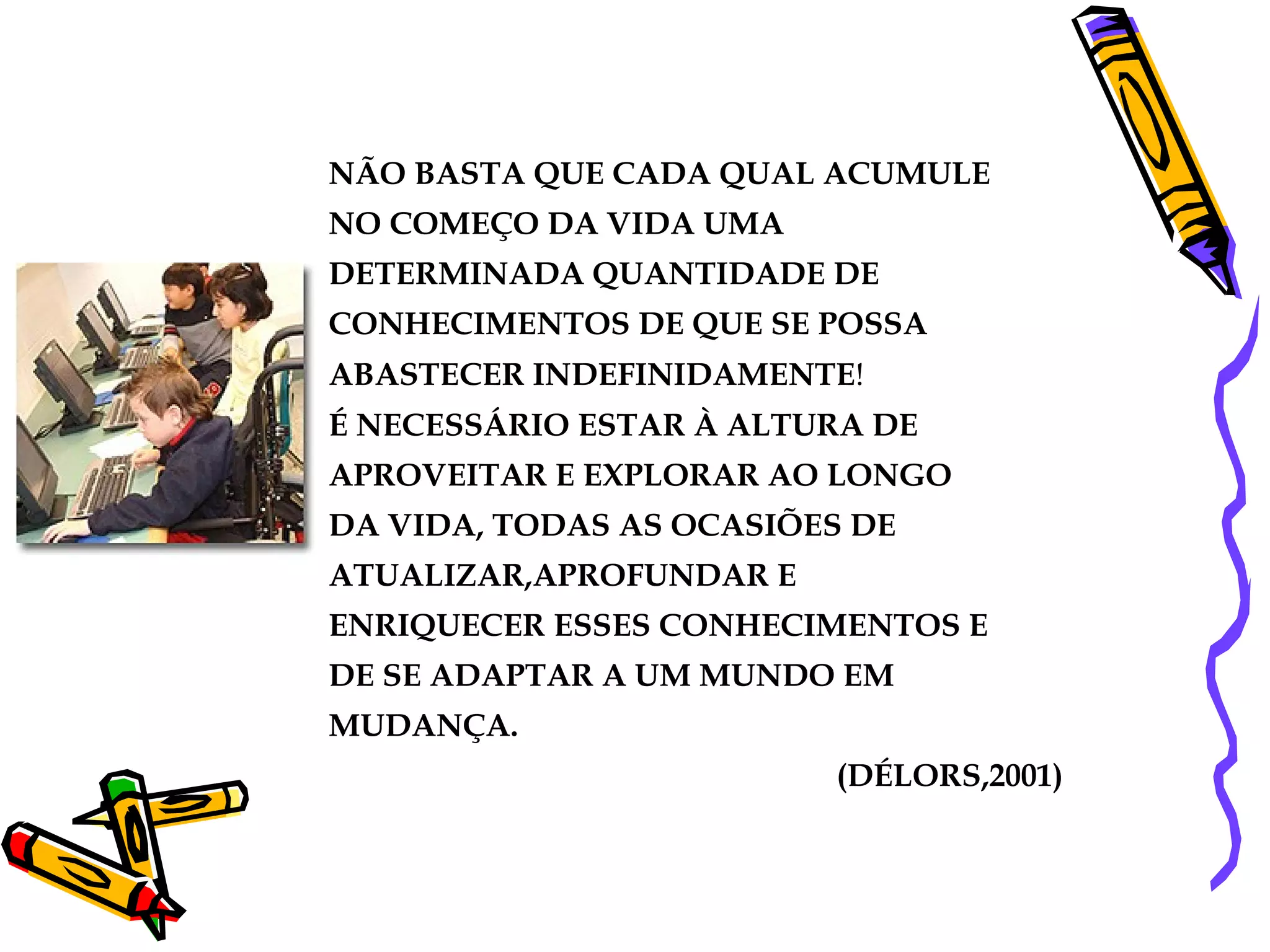 NÃO BASTA QUE CADA QUAL ACUMULE NO COMEÇO DA VIDA UMA DETERMINADA QUANTIDADE DE CONHECIMENTOS DE QUE SE POSSA ABASTECER INDEFINIDAMENTE !  É NECESSÁRIO ESTAR À ALTURA DE APROVEITAR E EXPLORAR AO LONGO DA VIDA, TODAS AS OCASIÕES DE ATUALIZAR,APROFUNDAR E ENRIQUECER ESSES CONHECIMENTOS E DE SE ADAPTAR A UM MUNDO EM MUDANÇA. (DÉLORS,2001) 