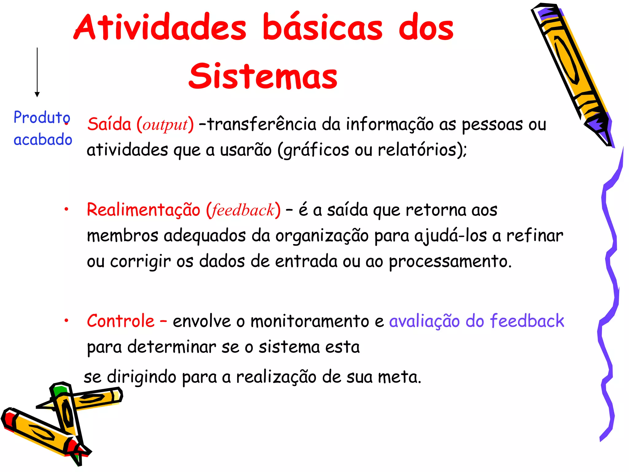 Atividades básicas dos Sistemas Saída   ( output )  –transferência da informação as pessoas ou atividades que a usarão (gráficos ou relatórios); Realimentação ( feedback )  – é a saída que retorna aos membros adequados da organização para ajudá-los a refinar ou corrigir os dados de entrada ou ao processamento. Controle –  envolve o monitoramento e  avaliação do feedback  para determinar se o sistema esta  se dirigindo para a realização de sua meta. Produto acabado 