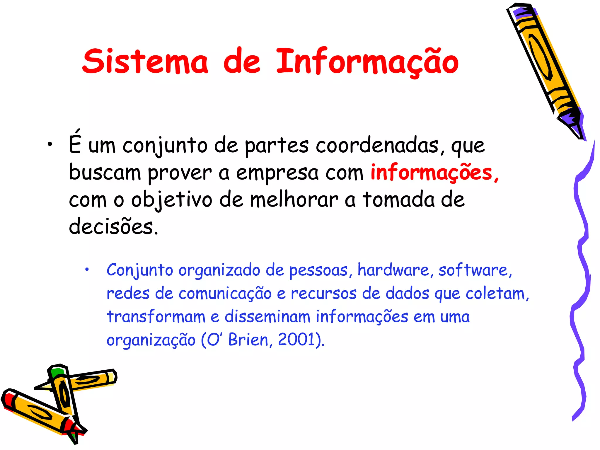 Sistema de Informação É um conjunto de partes coordenadas, que buscam prover a empresa com  informações,  com o objetivo de melhorar a tomada de decisões. Conjunto organizado de pessoas, hardware, software, redes de comunicação e recursos de dados que coletam, transformam e disseminam informações em uma organização (O’ Brien, 2001). 