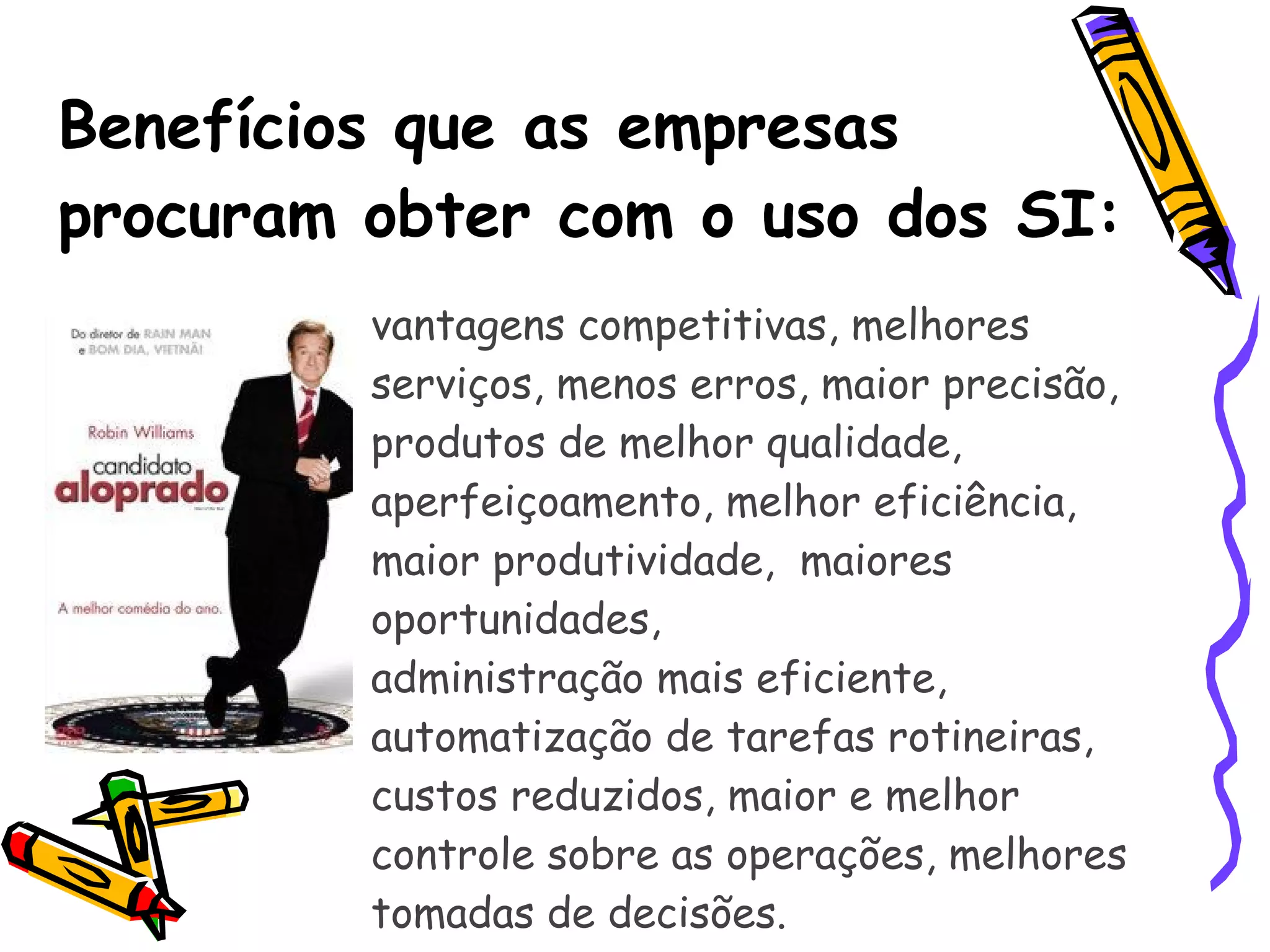 Benefícios que as empresas procuram obter com o uso dos SI:  vantagens competitivas, melhores serviços, menos erros, maior precisão,  produtos de melhor qualidade,  aperfeiçoamento, melhor eficiência, maior produtividade,  maiores oportunidades,  administração mais eficiente, automatização de tarefas rotineiras, custos reduzidos, maior e melhor controle sobre as operações, melhores tomadas de decisões.  