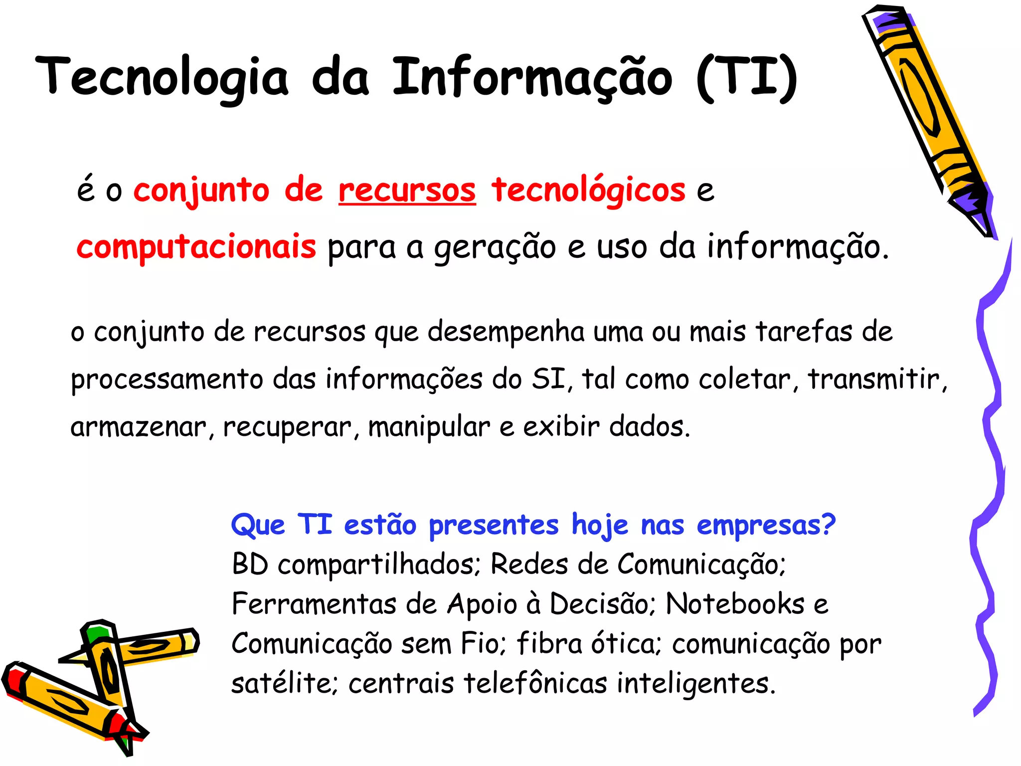 Tecnologia da Informação (TI) é o  conjunto de  recursos  tecnológicos  e  computacionais   para a geração e uso da informação.   o conjunto de recursos que desempenha uma ou mais tarefas de processamento das informações do SI, tal como coletar, transmitir, armazenar, recuperar, manipular e exibir dados. Que TI estão presentes hoje nas empresas? BD compartilhados; Redes de Comunicação; Ferramentas de Apoio à Decisão; Notebooks e Comunicação sem Fio; fibra ótica; comunicação por satélite; centrais telefônicas inteligentes. 