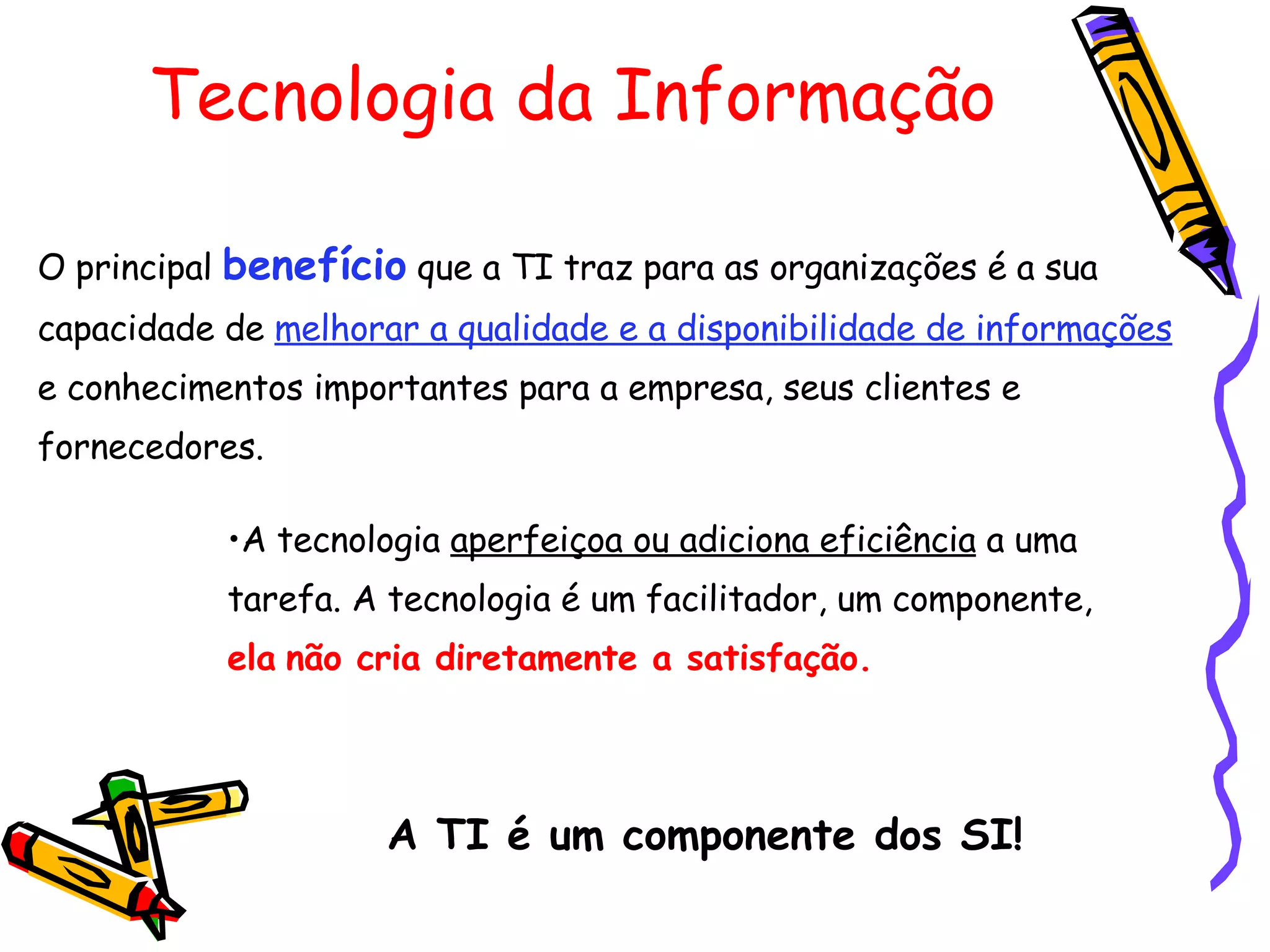 Tecnologia da Informação A tecnologia  aperfeiçoa ou adiciona eficiência  a uma tarefa. A tecnologia é um facilitador, um componente,   ela   não cria diretamente a satisfação. O principal  benefício  que a TI traz para as organizações é a sua capacidade de  melhorar a qualidade e a disponibilidade de informações  e conhecimentos importantes para a empresa, seus clientes e fornecedores. A TI é um componente dos SI! 