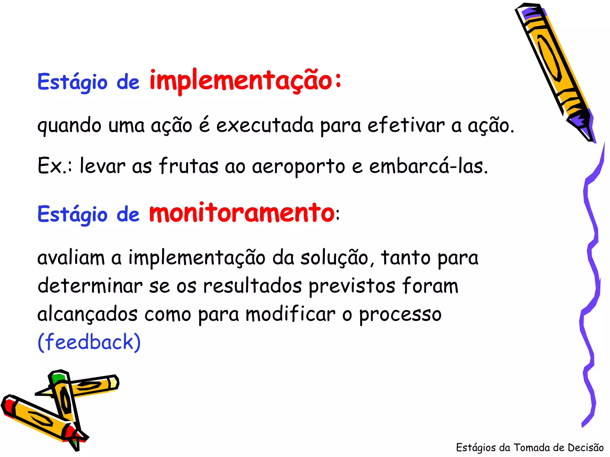 Estágios da Tomada de Decisão Estágio de  implementação:   quando uma ação é executada para efetivar a ação.  Ex.: levar as frutas ao aeroporto e embarcá-las. Estágio de   monitoramento :  avaliam a implementação da solução, tanto para determinar se os resultados previstos foram alcançados como para modificar o processo  (feedback) 