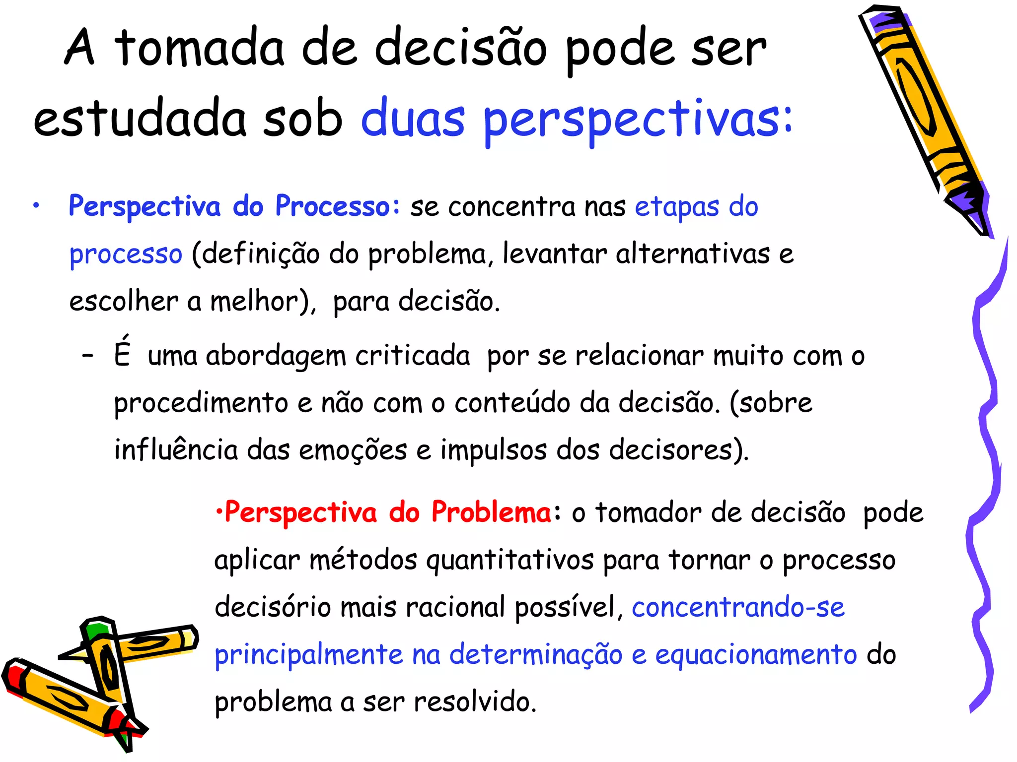 A tomada de decisão pode ser estudada sob  duas perspectivas: Perspectiva do Processo:  se concentra nas  etapas do processo  (definição do problema, levantar alternativas e escolher a melhor),  para decisão.  É  uma abordagem criticada  por se relacionar muito com o procedimento e não com o conteúdo da decisão. (sobre influência das emoções e impulsos dos decisores). Perspectiva do Problema :  o tomador de decisão  pode aplicar métodos quantitativos para tornar o processo decisório mais racional possível,  concentrando-se principalmente na determinação e equacionamento  do problema a ser resolvido. 