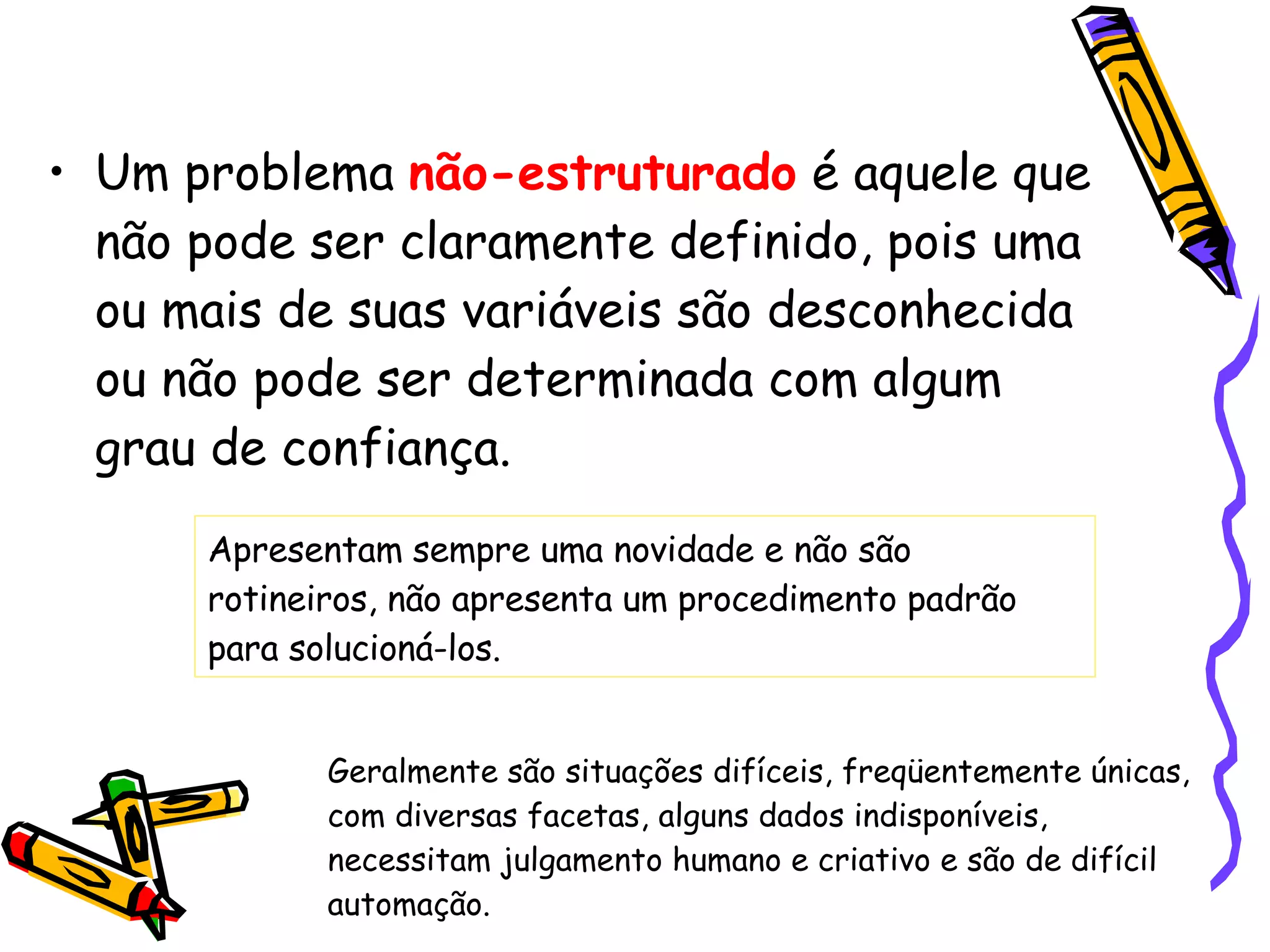 Um problema  não-estruturado  é aquele que não pode ser claramente definido, pois uma ou mais de suas variáveis são desconhecida ou não pode ser determinada com algum grau de confiança. Apresentam sempre uma novidade e não são rotineiros, não apresenta um procedimento padrão para solucioná-los. Geralmente são situações difíceis, freqüentemente únicas, com diversas facetas, alguns dados indisponíveis,  necessitam julgamento humano e criativo e são de difícil automação.  