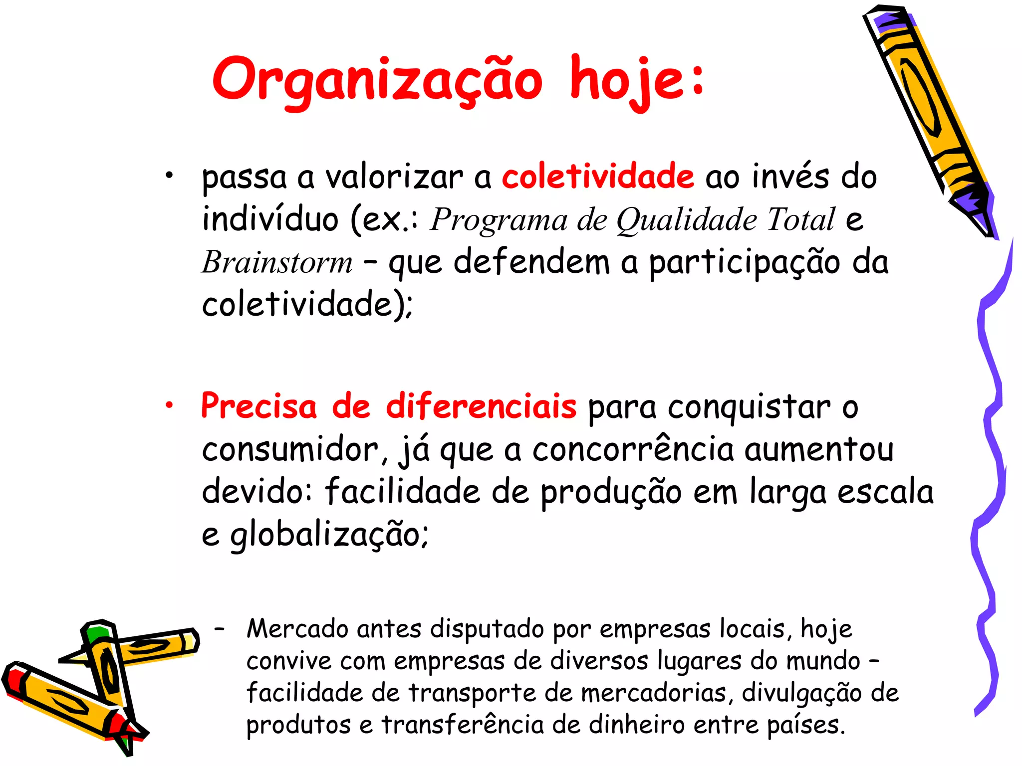 Organização hoje: passa a valorizar a  coletividade  ao invés do indivíduo (ex.:  Programa de Qualidade Total  e  Brainstorm  – que defendem a participação da coletividade); Precisa de diferenciais  para conquistar o consumidor, já que a concorrência aumentou devido: facilidade de produção em larga escala e globalização; Mercado antes disputado por empresas locais, hoje convive com empresas de diversos lugares do mundo – facilidade de transporte de mercadorias, divulgação de produtos e transferência de dinheiro entre países. 