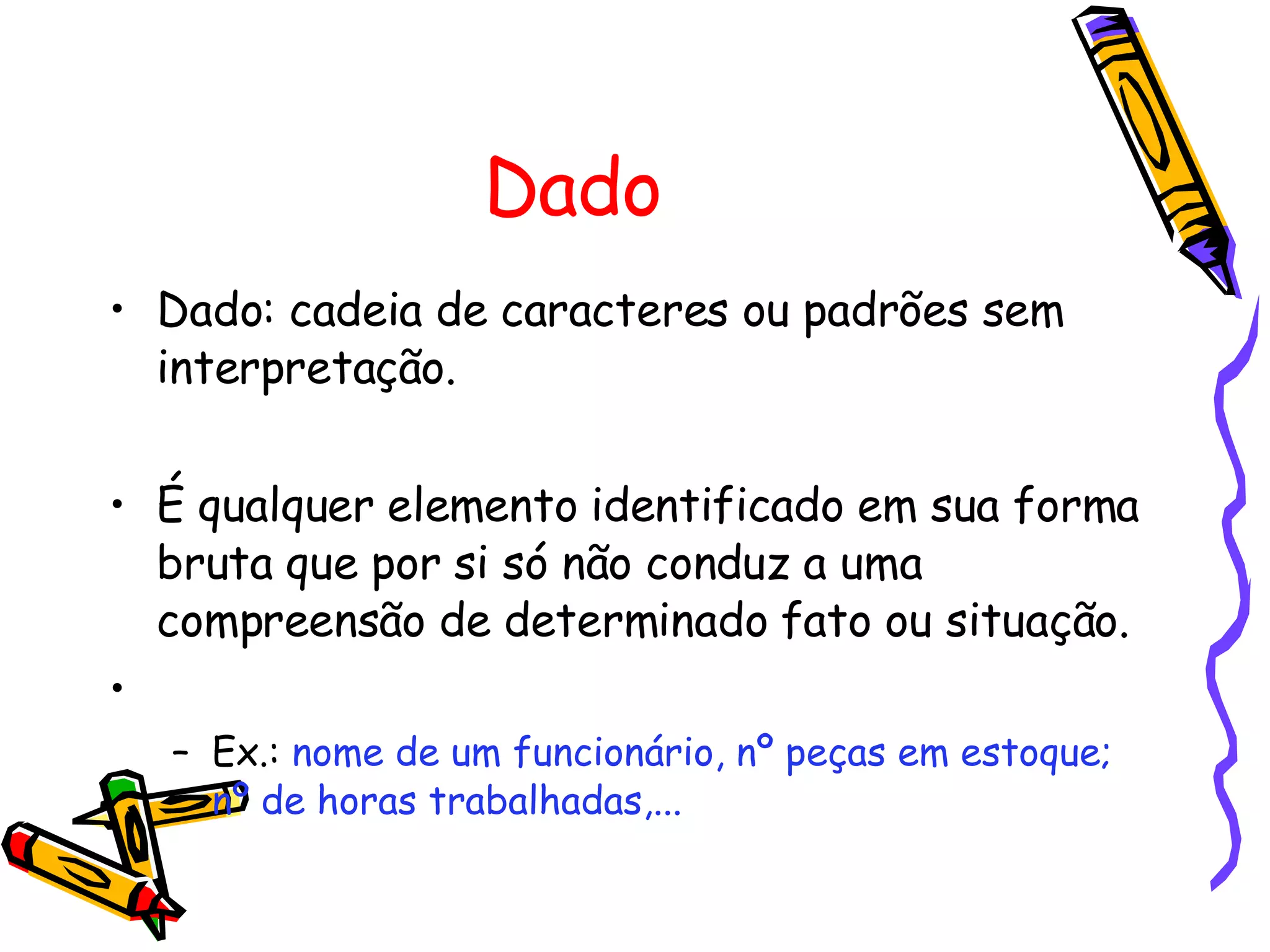 Dado Dado: cadeia de caracteres ou padrões sem interpretação. É qualquer elemento identificado em sua forma bruta que por si só não conduz a uma compreensão de determinado fato ou situação. Ex.:  nome de um funcionário, nº peças em estoque; nº de horas trabalhadas,... 
