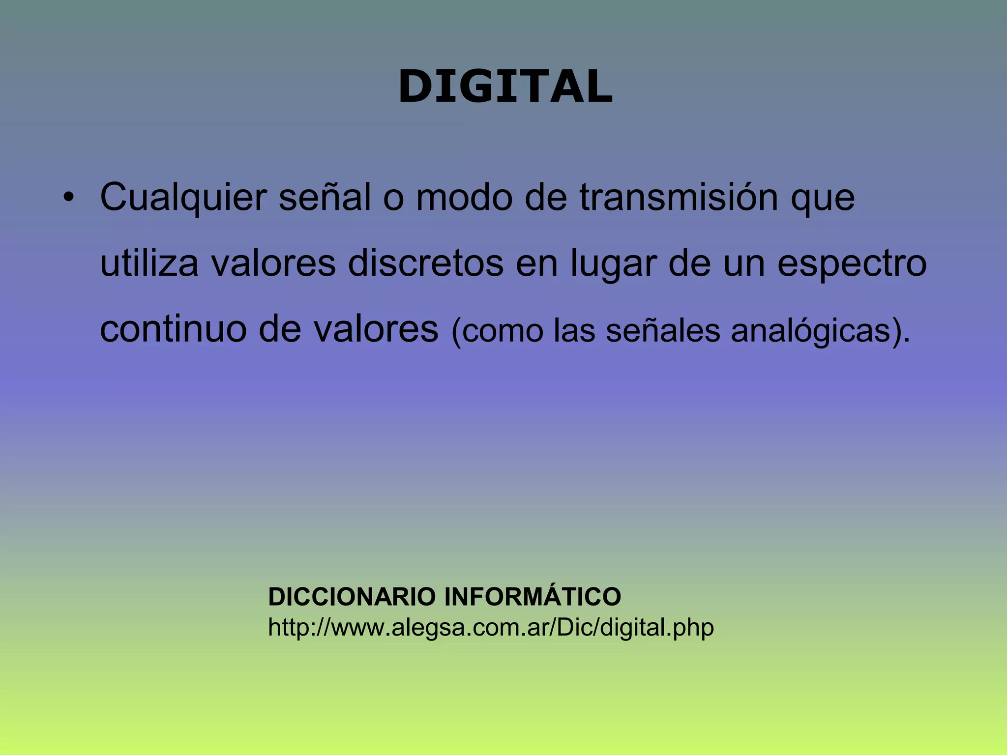 DIGITAL
• Cualquier señal o modo de transmisión que
utiliza valores discretos en lugar de un espectro
continuo de valores (como las señales analógicas).
DICCIONARIO INFORMÁTICO
http://www.alegsa.com.ar/Dic/digital.php
 