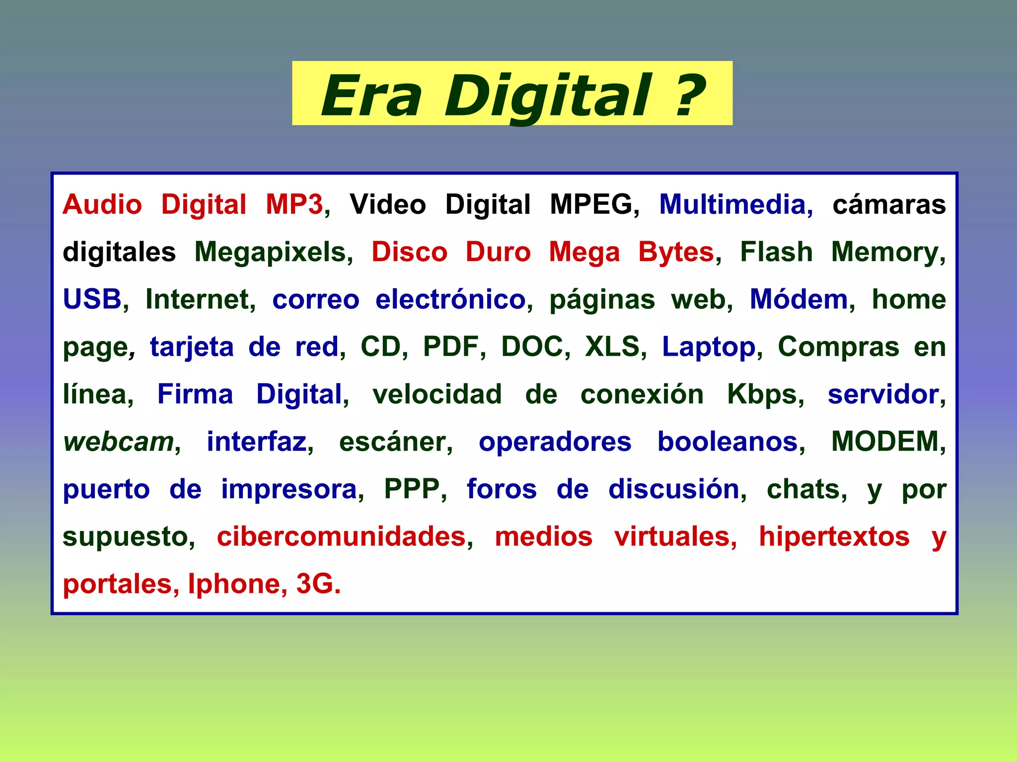 Era Digital ?
Audio Digital MP3, Video Digital MPEG, Multimedia, cámaras
digitales Megapixels, Disco Duro Mega Bytes, Flash Memory,
USB, Internet, correo electrónico, páginas web, Módem, home
page, tarjeta de red, CD, PDF, DOC, XLS, Laptop, Compras en
línea, Firma Digital, velocidad de conexión Kbps, servidor,
webcam, interfaz, escáner, operadores booleanos, MODEM,
puerto de impresora, PPP, foros de discusión, chats, y por
supuesto, cibercomunidades, medios virtuales, hipertextos y
portales, Iphone, 3G.
 