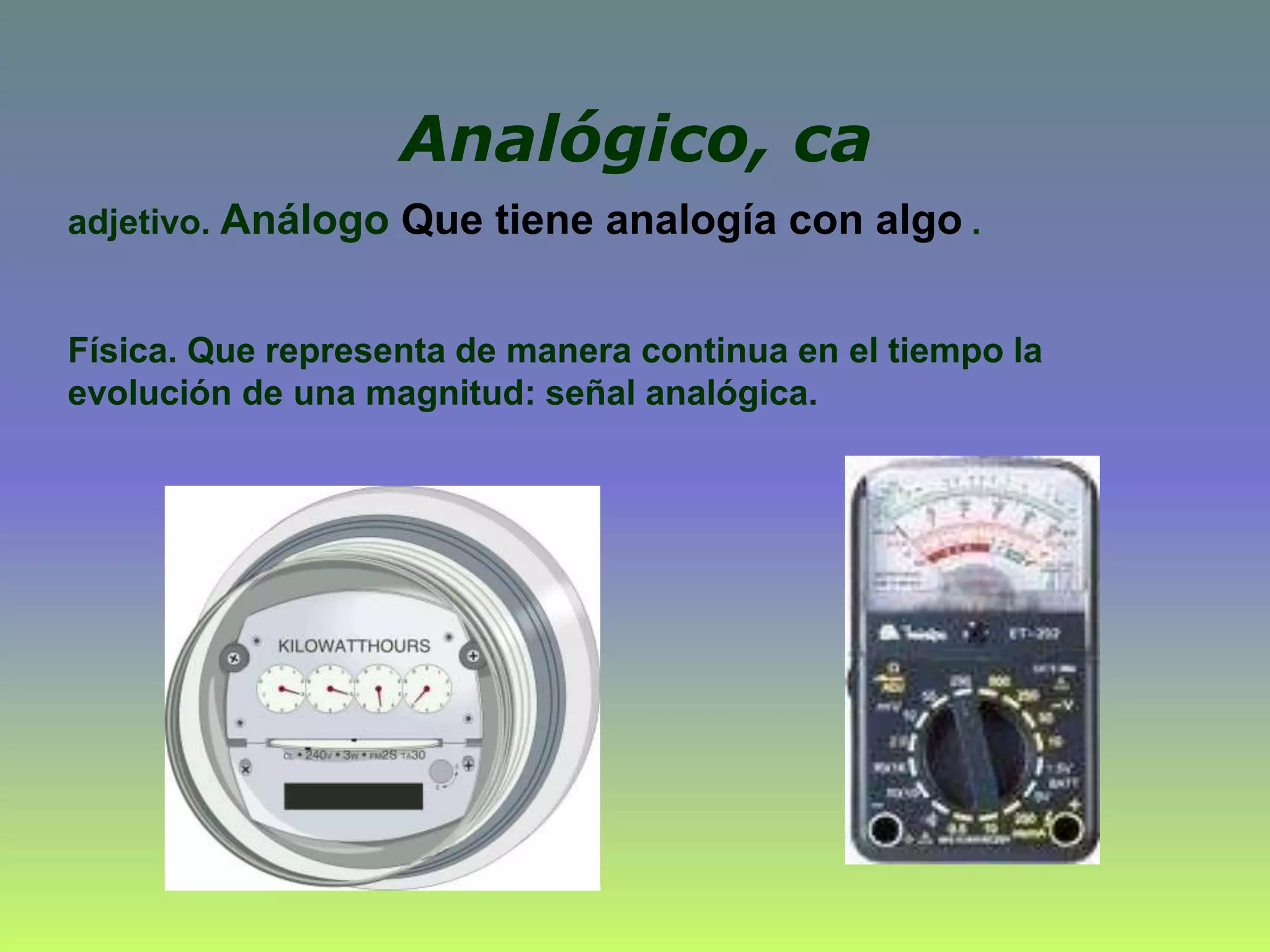 Analógico, ca
adjetivo. Análogo Que tiene analogía con algo .
Física. Que representa de manera continua en el tiempo la
evolución de una magnitud: señal analógica.
 