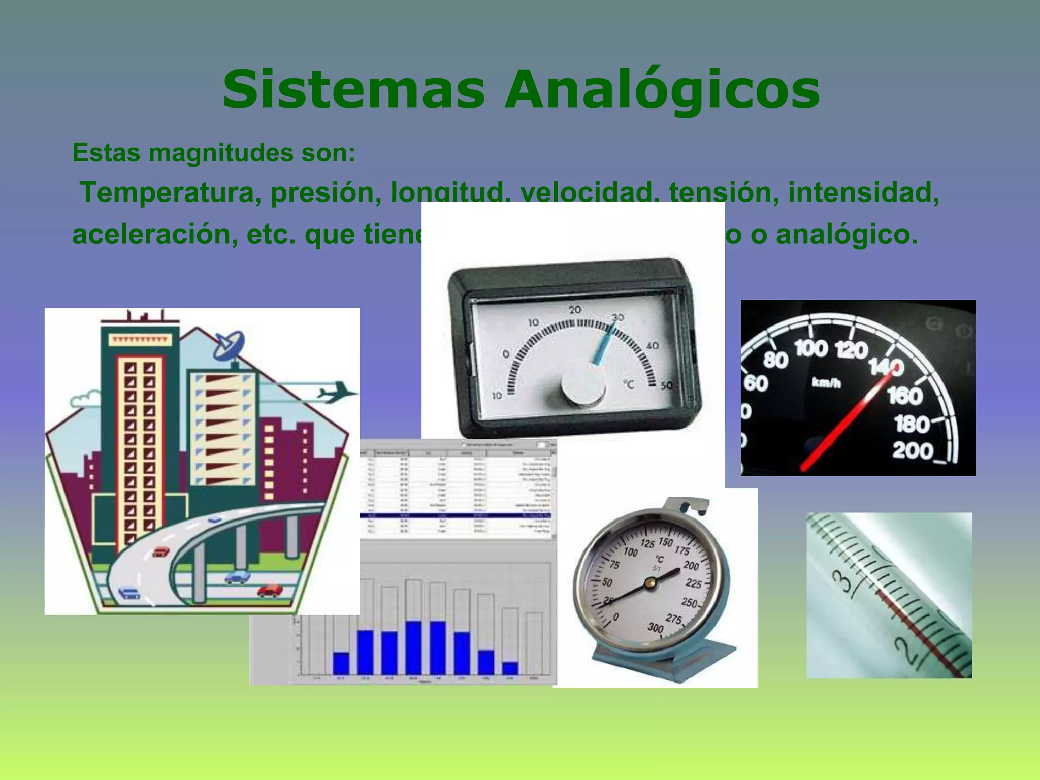 Sistemas Analógicos
Estas magnitudes son:
Temperatura, presión, longitud, velocidad, tensión, intensidad,
aceleración, etc. que tienen un carácter continuo o analógico.
 