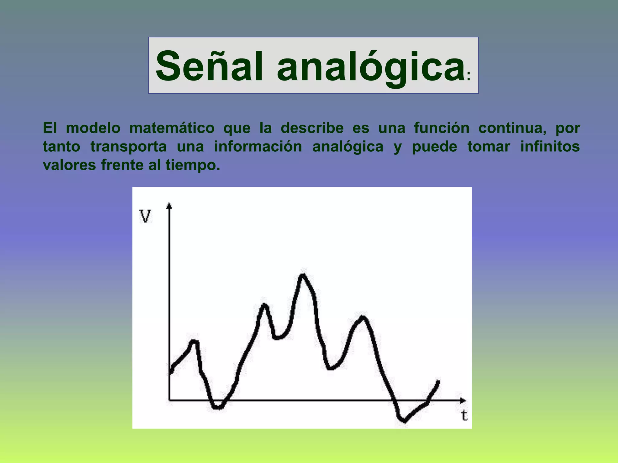 El modelo matemático que la describe es una función continua, por
tanto transporta una información analógica y puede tomar infinitos
valores frente al tiempo.
Señal analógica:
 