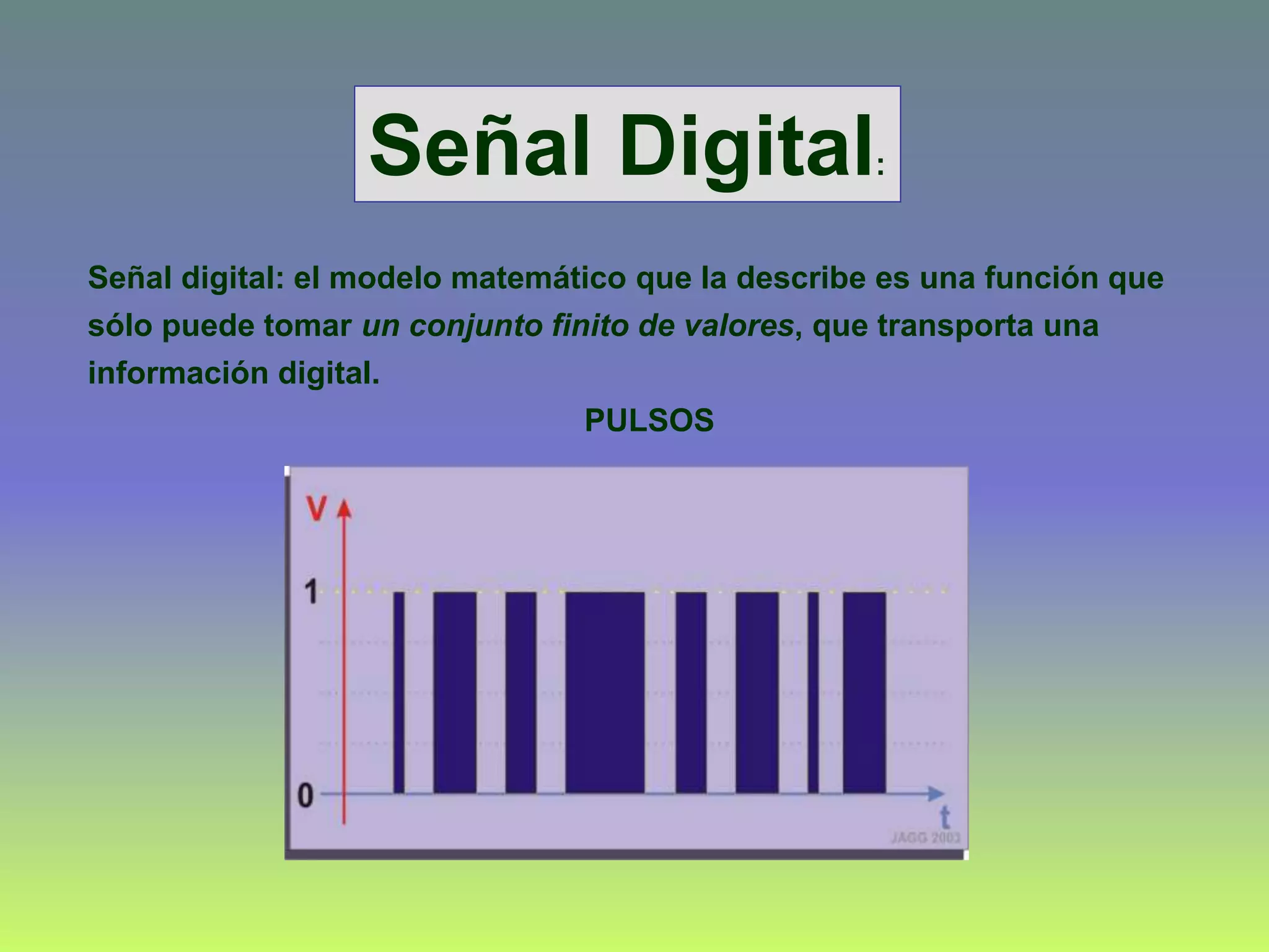 Señal digital: el modelo matemático que la describe es una función que
sólo puede tomar un conjunto finito de valores, que transporta una
información digital.
PULSOS
Señal Digital:
 