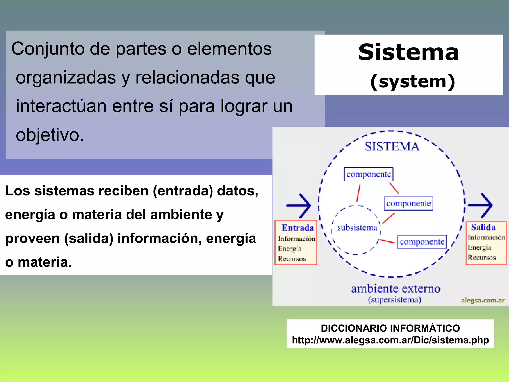 Sistema
(system)
Conjunto de partes o elementos
organizadas y relacionadas que
interactúan entre sí para lograr un
objetivo.
DICCIONARIO INFORMÁTICO
http://www.alegsa.com.ar/Dic/sistema.php
Los sistemas reciben (entrada) datos,
energía o materia del ambiente y
proveen (salida) información, energía
o materia.
 