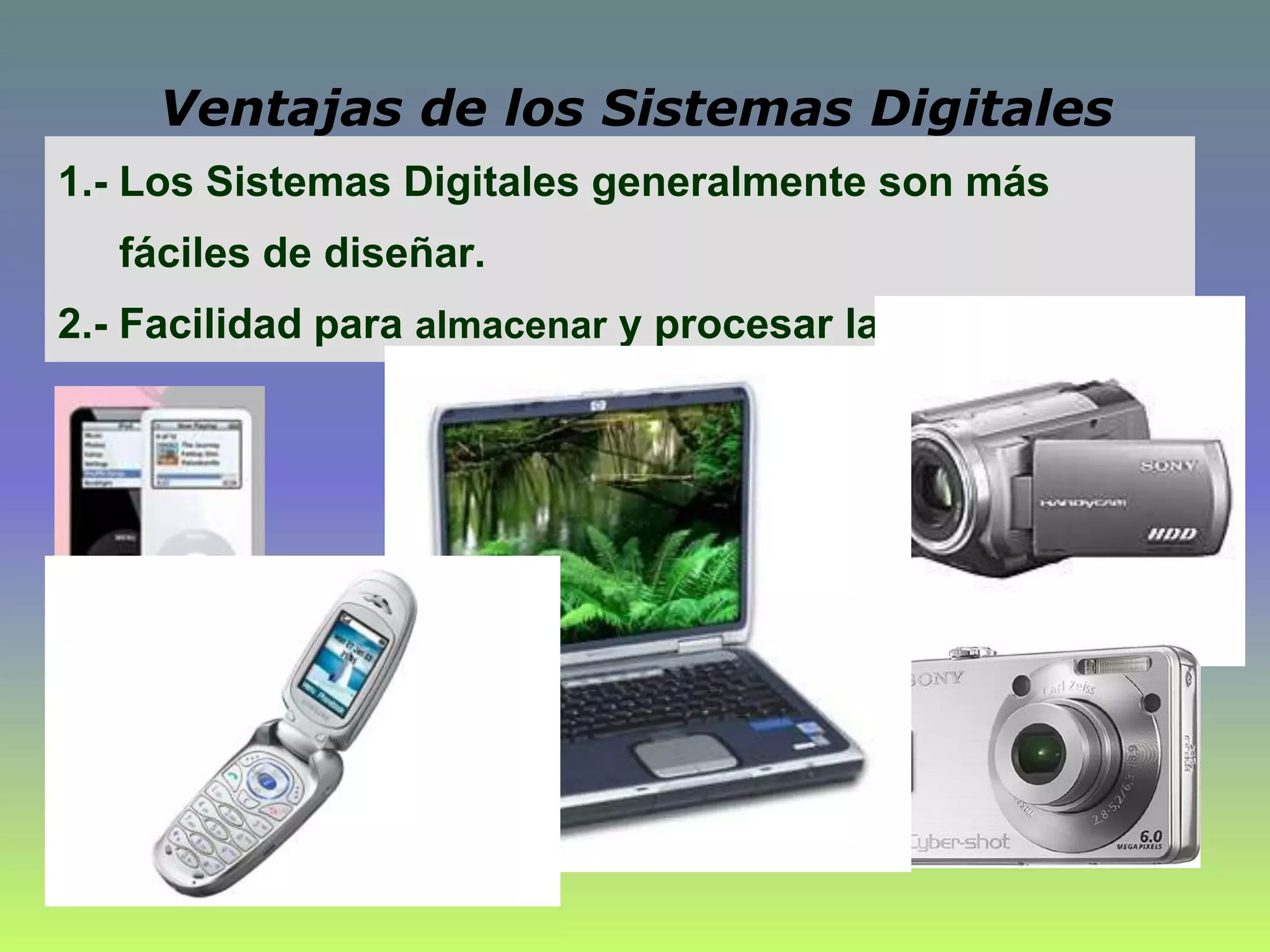 1.- Los Sistemas Digitales generalmente son más
fáciles de diseñar.
2.- Facilidad para almacenar y procesar la información.
Ventajas de los Sistemas Digitales
 