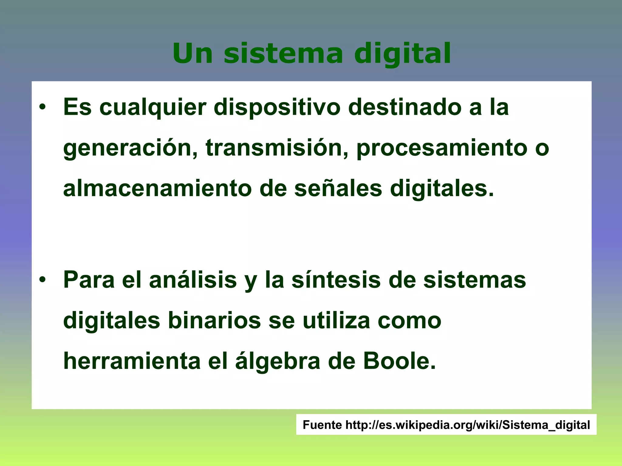 Un sistema digital
• Es cualquier dispositivo destinado a la
generación, transmisión, procesamiento o
almacenamiento de señales digitales.
• Para el análisis y la síntesis de sistemas
digitales binarios se utiliza como
herramienta el álgebra de Boole.
Fuente http://es.wikipedia.org/wiki/Sistema_digital
 