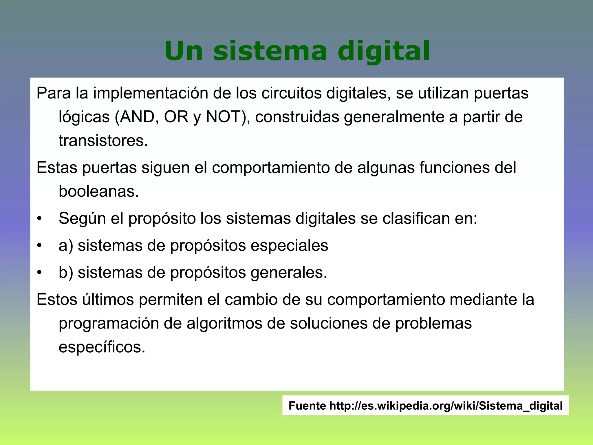 Un sistema digital
Para la implementación de los circuitos digitales, se utilizan puertas
lógicas (AND, OR y NOT), construidas generalmente a partir de
transistores.
Estas puertas siguen el comportamiento de algunas funciones del
booleanas.
• Según el propósito los sistemas digitales se clasifican en:
• a) sistemas de propósitos especiales
• b) sistemas de propósitos generales.
Estos últimos permiten el cambio de su comportamiento mediante la
programación de algoritmos de soluciones de problemas
específicos.
Fuente http://es.wikipedia.org/wiki/Sistema_digital
 