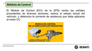 www.senati.edu.pe
El Módulo de Control (ECU de la EPS) recibe las señales
procedentes de diversos sensores, estima el estado actual del
vehículo, y determina la corriente de asistencia que debe aplicarse
al motor CC.
Módulo de Control
 