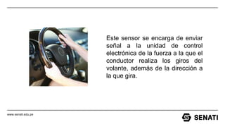 www.senati.edu.pe
Este sensor se encarga de enviar
señal a la unidad de control
electrónica de la fuerza a la que el
conductor realiza los giros del
volante, además de la dirección a
la que gira.
 