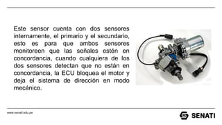 www.senati.edu.pe
Este sensor cuenta con dos sensores
internamente, el primario y el secundario,
esto es para que ambos sensores
monitoreen que las señales estén en
concordancia, cuando cualquiera de los
dos sensores detectan que no están en
concordancia, la ECU bloquea el motor y
deja el sistema de dirección en modo
mecánico.
 