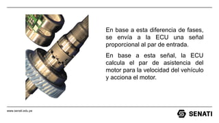 www.senati.edu.pe
En base a esta diferencia de fases,
se envía a la ECU una señal
proporcional al par de entrada.
En base a esta señal, la ECU
calcula el par de asistencia del
motor para la velocidad del vehículo
y acciona el motor.
 