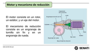 www.senati.edu.pe
Motor y mecanismo de reducción
El motor consiste en un rotor,
un estátor, y un eje del motor.
El mecanismo de reducción
consiste en un engranaje de
tornillo sin fin y en un
engranaje de rueda.
 