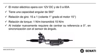 www.senati.edu.pe
✓ El motor eléctrico opera con 12V DC y de 0 a 60A
✓ Tiene una capacidad angular de 560°
✓ Relación de giro: 15 a 1 (volante 1° grado el motor 15°)
✓ Relación de torque: 1 N/m transmitirá 15 N/m
✓ Al instalar nuevamente requiere de centrar su referencia a 0°, en
sincronización con el sensor de ángulo.
 