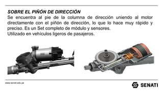 www.senati.edu.pe
SOBRE EL PIÑÓN DE DIRECCIÓN
Se encuentra al pie de la columna de dirección uniendo al motor
directamente con el piñón de dirección, lo que lo hace muy rápido y
preciso. Es un Set completo de módulo y sensores.
Utilizado en vehículos ligeros de pasajeros.
 