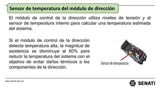 www.senati.edu.pe
Sensor de temperatura del módulo de dirección
Si el módulo de control de la dirección
detecta temperatura alta, la magnitud de
asistencia se disminuye al 60% para
reducir la temperatura del sistema con el
objetivo de evitar daños térmicos a los
componentes de la dirección.
El módulo de control de la dirección utiliza niveles de tensión y al
sensor de temperatura interno para calcular una temperatura estimada
del sistema.
 