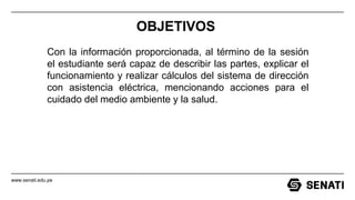 www.senati.edu.pe
OBJETIVOS
Con la información proporcionada, al término de la sesión
el estudiante será capaz de describir las partes, explicar el
funcionamiento y realizar cálculos del sistema de dirección
con asistencia eléctrica, mencionando acciones para el
cuidado del medio ambiente y la salud.
 