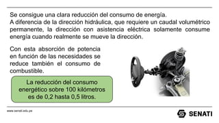 www.senati.edu.pe
Se consigue una clara reducción del consumo de energía.
A diferencia de la dirección hidráulica, que requiere un caudal volumétrico
permanente, la dirección con asistencia eléctrica solamente consume
energía cuando realmente se mueve la dirección.
Con esta absorción de potencia
en función de las necesidades se
reduce también el consumo de
combustible.
La reducción del consumo
energético sobre 100 kilómetros
es de 0,2 hasta 0,5 litros.
 