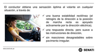 www.senati.edu.pe
El conductor obtiene una sensación óptima al volante en cualquier
situación, a través de:
✓ una buena estabilidad rectilínea (el
retrogiro de la dirección a la posición
de marcha recta es apoyado
activamente por la dirección eléctrica),
✓ una respuesta directa, pero suave a
las instrucciones de dirección,
✓ sin reacciones desagradables sobre
pavimento irregular.
 