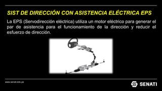 www.senati.edu.pe
SIST DE DIRECCIÓN CON ASISTENCIA ELÉCTRICA EPS
La EPS (Servodirección eléctrica) utiliza un motor eléctrico para generar el
par de asistencia para el funcionamiento de la dirección y reducir el
esfuerzo de dirección.
 
