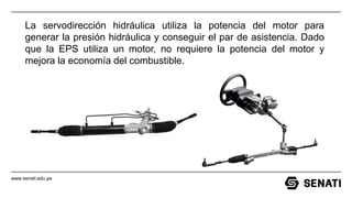 www.senati.edu.pe
La servodirección hidráulica utiliza la potencia del motor para
generar la presión hidráulica y conseguir el par de asistencia. Dado
que la EPS utiliza un motor, no requiere la potencia del motor y
mejora la economía del combustible.
 