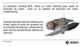 www.senati.edu.pe
La Dirección Asistida EPS, utiliza un motor eléctrico para asistir la
dirección de poder. Este es un sistema de dirección con motor
independiente.
También llamada Dirección Eléctrica de
Poder, opera el motor de acuerdo con
la condición de dirección, ofreciendo de
esta manera características óptimas de
dirección.
 