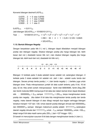 Konversi bilangan desimal 0,4375(10)
0,4375 . 2 = 0 sisa 0,8750
0,8750 . 2 = 1 sisa 0,7500
0,7500 . 2 = 1 sisa 0,5000
0,5000 . 2 = 1 sisa 0
0,4375(10) = 0,0111(2)
Jadi bilangan 325,4375(10) = 101000101,0111(2)
Test : 101000101,0111(2) = 1.28
+ 1.26
+ 1.22
+ 1.20
+ 1.2-2
+ 1.2-3
+ 1.2-4
= 256 + 64 + 4 + 1 + 0,25 + 0,125+ 0,0625
= 325,4375(10)
1.1.8. Bentuk Bilangan Negatip
Dengan berpatokan pada titik 0 ( nol ), bilangan dapat dibedakan menjadi bilangan
positip dan bilangan negatip. Disebut bilangan positip jika harga bilangan tsb. lebih
besar dari nol ( disebelah kanan titik nol ) dan disebut bilangan negatip jika harga
bilangan tsb. lebih kecil dari nol ( disebelah kiri titik nol ).
-7 -6 -5 -4 -3 -2 -1 0 +1 +2 +3 +4 +5 +6 +7
-1,5 -0,5 +0,5 +1,5
Bilangan +3 terletak pada 3 skala sebelah kanan setelah nol, sedangkan bilangan -3
terletak pada 3 skala sebelah kiri setelah nol. Jadi + dan - adalah suatu tanda dari
bilangan. Secara prinsip tanda positip ( + ) dan tanda negatip ( - ) berlaku juga untuk
bilangan biner. Pada mikroprosessor jumlah bit data sudah tertentu yaitu 8 bit, 16 bit
atau 32 bit. Kita ambil contoh mikroprosessor famili intel 8080/8085, famili Zilog Z80
dan famili motorola 6809 mempunyai 8 bit data dan dalam bentuk biner dapat dituliskan
sbb : 00000000(2) = 0(10) sampai 11111111(2) = 255(10), tanpa menghiraukan tanda
positip dan negatip. Jika dalam 8 bit data kita menghiraukan tanda positip dan tanda
negatip, maka daerah bilangan di atas dibagi menjadi dua bagian sehingga bilangan
tersebut menjadi +127 dan -128. Untuk daerah positip bilangan dimulai dari 00000000(2)
dan 00000001(2) sampai bilangan maksimum positip adalah 01111111(2) sedangkan
daerah negatip dimulai dari 11111111(2) untuk -1(10) sampai 10000000(2) untuk -128(10),
tetapi range 8 bit data masih sama yaitu 25510 ( dari +127 hingga -128 ).
Di bawah ini menunjukan susunan 8 bit data dengan menghiraukan tanda (+) dan (-).
Teknik Mikroprosessor Sistem Bilangan12
 