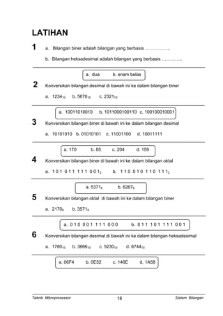 LATIHAN
1 a. Bilangan biner adalah bilangan yang berbasis ……………..
b. Bilangan heksadesimal adalah bilangan yang berbasis …………..
a. dua b. enam belas
2 Konversikan bilangan desimal di bawah ini ke dalam bilangan biner
a. 123410 b. 567010 c. 232110
a. 10011010010 b. 1011000100110 c. 100100010001
3 Konversikan bilangan biner di bawah ini ke dalam bilangan desimal
a. 10101010 b. 01010101 c. 11001100 d. 10011111
a. 170 b. 85 c. 204 d. 159
4 Konversikan bilangan biner di bawah ini ke dalam bilangan oktal
a. 1 0 1 0 1 1 1 1 1 0 0 12 b. 1 1 0 0 1 0 1 1 0 1 1 12
a. 53718 b. 62678
5 Konversikan bilangan oktal di bawah ini ke dalam bilangan biner
a. 21708 b. 35718
a. 0 1 0 0 0 1 1 1 1 0 0 0 b. 0 1 1 1 0 1 1 1 1 0 0 1
6 Konversikan bilangan desimal di bawah ini ke dalam bilangan heksadesimal
a. 178010 b. 366610 c. 523010 d. 674410
a. 06F4 b. 0E52 c. 146E d. 1A58
Teknik Mikroprosessor Sistem Bilangan18
 