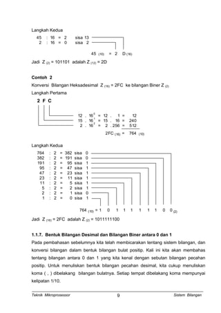 Langkah Kedua
45 : 16 = 2 sisa 13
2 : 16 = 0 sisa 2
45 (10) = 2 D (16)
Jadi Z (2) = 101101 adalah Z (12) = 2D
Contoh 2
Konversi Bilangan Heksadesimal Z (16) = 2FC ke bilangan Biner Z (2)
Langkah Pertama
2 F C
12 . 16 = 12 . 1 = 12
15 . 16 = 15 . 16 = 240
2 . 16 = 2 . 256 = 512
0
1
2
2FC = 764(16) (10)
Langkah Kedua
764 : 2 = 382 sisa 0
382 : 2 = 191 sisa 0
191 : 2 = 95 sisa 1
95 : 2 = 47 sisa 1
47 : 2 = 23 sisa 1
23 : 2 = 11 sisa 1
11 : 2 = 5 sisa 1
5 : 2 = 2 sisa 1
2 : 2 = 1 sisa 0
1 : 2 = 0 sisa 1
764 = 1 0 1 1 1 1 1 1 0 0(10) (2)
Jadi Z (16) = 2FC adalah Z (2) = 1011111100
1.1.7. Bentuk Bilangan Desimal dan Bilangan Biner antara 0 dan 1
Pada pembahasan sebelumnya kita telah membicarakan tentang sistem bilangan, dan
konversi bilangan dalam bentuk bilangan bulat positip. Kali ini kita akan membahas
tentang bilangan antara 0 dan 1 yang kita kenal dengan sebutan bilangan pecahan
positip. Untuk menuliskan bentuk bilangan pecahan desimal, kita cukup menuliskan
koma ( , ) dibelakang bilangan bulatnya. Setiap tempat dibelakang koma mempunyai
kelipatan 1/10.
Teknik Mikroprosessor Sistem Bilangan9
 