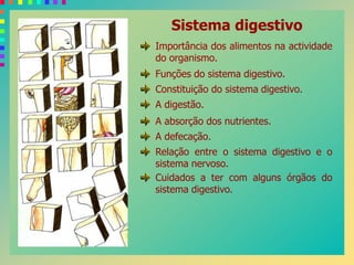 Sistema digestivo
Importância dos alimentos na actividade
do organismo.
Funções do sistema digestivo.
Constituição do sistema digestivo.
A digestão.
A absorção dos nutrientes.
A defecação.
Relação entre o sistema digestivo e o
sistema nervoso.
Cuidados a ter com alguns órgãos do
sistema digestivo.
 
