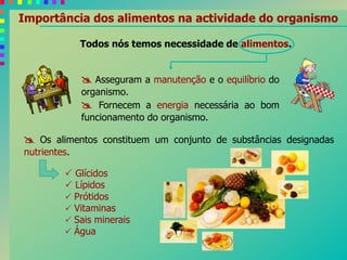 Importância dos alimentos na actividade do organismo
 Asseguram a manutenção e o equilíbrio do
organismo.
 Fornecem a energia necessária ao bom
funcionamento do organismo.
Todos nós temos necessidade de alimentos.
 Os alimentos constituem um conjunto de substâncias designadas
nutrientes.
 Glícidos
 Lípidos
 Prótidos
 Vitaminas
 Sais minerais
 Água
 