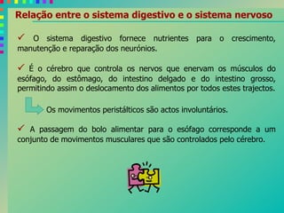 Relação entre o sistema digestivo e o sistema nervoso
 O sistema digestivo fornece nutrientes para o crescimento,
manutenção e reparação dos neurónios.
 É o cérebro que controla os nervos que enervam os músculos do
esófago, do estômago, do intestino delgado e do intestino grosso,
permitindo assim o deslocamento dos alimentos por todos estes trajectos.
Os movimentos peristálticos são actos involuntários.
 A passagem do bolo alimentar para o esófago corresponde a um
conjunto de movimentos musculares que são controlados pelo cérebro.
 