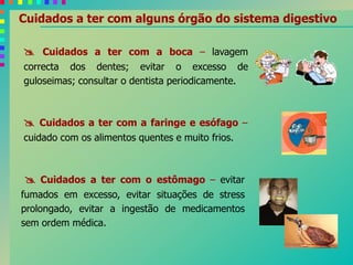 Cuidados a ter com alguns órgão do sistema digestivo
 Cuidados a ter com a boca – lavagem
correcta dos dentes; evitar o excesso de
guloseimas; consultar o dentista periodicamente.
 Cuidados a ter com a faringe e esófago –
cuidado com os alimentos quentes e muito frios.
 Cuidados a ter com o estômago – evitar
fumados em excesso, evitar situações de stress
prolongado, evitar a ingestão de medicamentos
sem ordem médica.
 