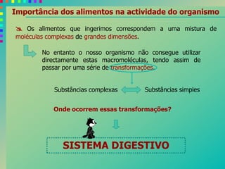 Importância dos alimentos na actividade do organismo
 Os alimentos que ingerimos correspondem a uma mistura de
moléculas complexas de grandes dimensões.
No entanto o nosso organismo não consegue utilizar
directamente estas macromoléculas, tendo assim de
passar por uma série de transformações.
Substâncias complexas Substâncias simples
SISTEMA DIGESTIVO
Onde ocorrem essas transformações?
 