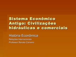 Sistema Econômico Antigo: Civilizações hidráulicas e comerciais História Econômica Relações Internacionais Professor Renato Carneiro 