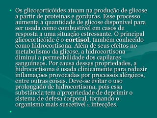 • Os glicocorticóides atuam na produção de glicoseOs glicocorticóides atuam na produção de glicose
a partir de proteínas e gorduras. Esse processoa partir de proteínas e gorduras. Esse processo
aumenta a quantidade de glicose disponível paraaumenta a quantidade de glicose disponível para
ser usada como combustível em casos deser usada como combustível em casos de
resposta a uma situação estressante. O principalresposta a uma situação estressante. O principal
glicocorticóide é oglicocorticóide é o cortisolcortisol, também conhecido, também conhecido
como hidrocortisona. Além de seus efeitos nocomo hidrocortisona. Além de seus efeitos no
metabolismo da glicose, a hidrocortisonametabolismo da glicose, a hidrocortisona
diminui a permeabilidade dos capilaresdiminui a permeabilidade dos capilares
sanguíneos. Por causa dessas propriedades, asanguíneos. Por causa dessas propriedades, a
hidrocortisona é usada clinicamente para reduzirhidrocortisona é usada clinicamente para reduzir
inflamações provocadas por processos alérgicos,inflamações provocadas por processos alérgicos,
entre outras coisas. Deve-se evitar o usoentre outras coisas. Deve-se evitar o uso
prolongado de hidrocortisona, pois essaprolongado de hidrocortisona, pois essa
substância tem a propriedade de deprimir osubstância tem a propriedade de deprimir o
sistema de defesa corporal, tornando osistema de defesa corporal, tornando o
organismo mais suscetívelorganismo mais suscetível aa infecções.infecções.
•
 
